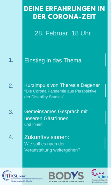 Es steht geschrieben: Deine Erfahrungen in der Corona-Zeit, 28. Februar, 18 Uhr, 1. Einstieg in das Thema, 2. Kurzimpuls von Theresia Degener, "Die Corona Pandemie aus Perspektive der Disability Studies", 3. Gemeinsames Gespräch mit Gäst*innen und Ihnen, 4. Zukunftsvisionen, Wie soll es nach der Veranstaltung weitergehen? Logos des Kompetenzzentrums Selbstbestimmt Leben Münster, des Bochumer Zentrums für Disability Studies, des Transfernetzwerkes Soziale Innovation