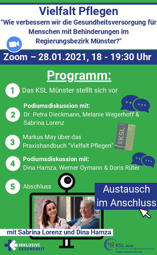 Es steht geschrieben: Vielfalt Pflegen „Wie verbessern wir die Gesundheitsversorgung für Menschen mit Behinderungen im Regierungsbezirk Münster?“ Zoom – 28.01.2021, 18 – 19:30 Uhr  Programm: 1.	Das KSL Münster stellt sich vor 2.	Podiumsdiskussion mit: Dr. Petra Dieckmann, Melanie Wegerhoff &amp; Sabrina Lorenz 3.	Markus May über das Praxishandbuch „Vielfalt Pflegen“ 4.	Podiumsdiskussion mit: Dina Hamza, Werner Oymann und Doris Rüter 5.	Abschluss  Austausch im Anschluss mit Sabrina Lorenz und Dina Hamza. Man sieht Fotos von Sabrina Lorenz und Dina Hamza in einem Computerbildschirm mit Kamera, Das Logo „Inklusive Gesundheit“, Das Logo „KSL.NRW Kompetenzzentrum Selbstbestimmt Leben Regierungsbezirk Münster